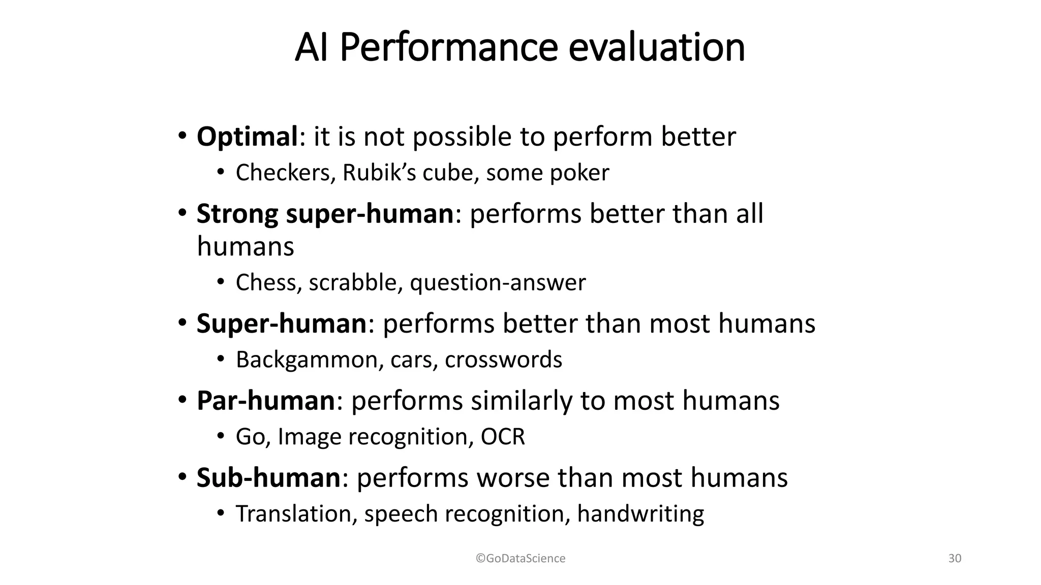AI Performance evaluation
• Optimal: it is not possible to perform better
• Checkers, Rubik’s cube, some poker
• Strong super-human: performs better than all
humans
• Chess, scrabble, question-answer
• Super-human: performs better than most humans
• Backgammon, cars, crosswords
• Par-human: performs similarly to most humans
• Go, Image recognition, OCR
• Sub-human: performs worse than most humans
• Translation, speech recognition, handwriting
©GoDataScience 30
 