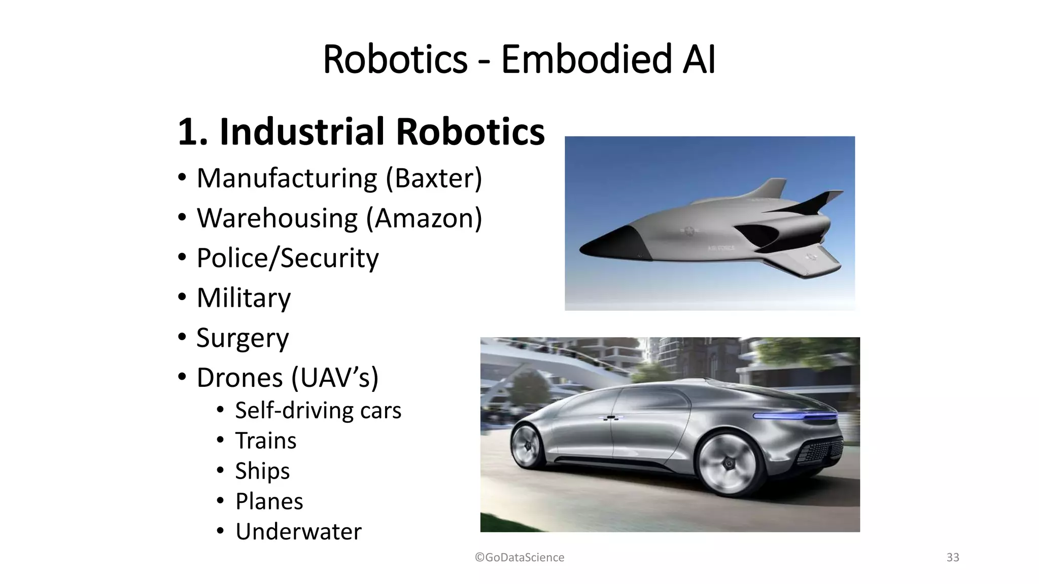 Robotics - Embodied AI
1. Industrial Robotics
• Manufacturing (Baxter)
• Warehousing (Amazon)
• Police/Security
• Military
• Surgery
• Drones (UAV’s)
• Self-driving cars
• Trains
• Ships
• Planes
• Underwater
©GoDataScience 33
 