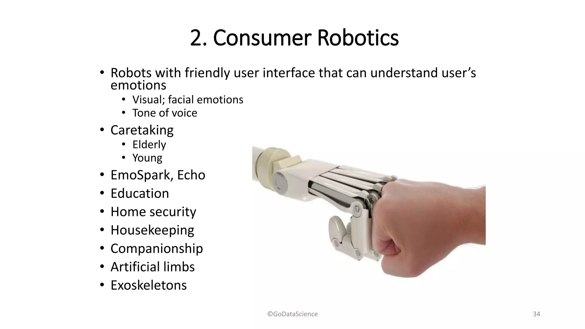 2. Consumer Robotics
• Robots with friendly user interface that can understand user’s
emotions
• Visual; facial emotions
• Tone of voice
• Caretaking
• Elderly
• Young
• EmoSpark, Echo
• Education
• Home security
• Housekeeping
• Companionship
• Artificial limbs
• Exoskeletons
©GoDataScience 34
 