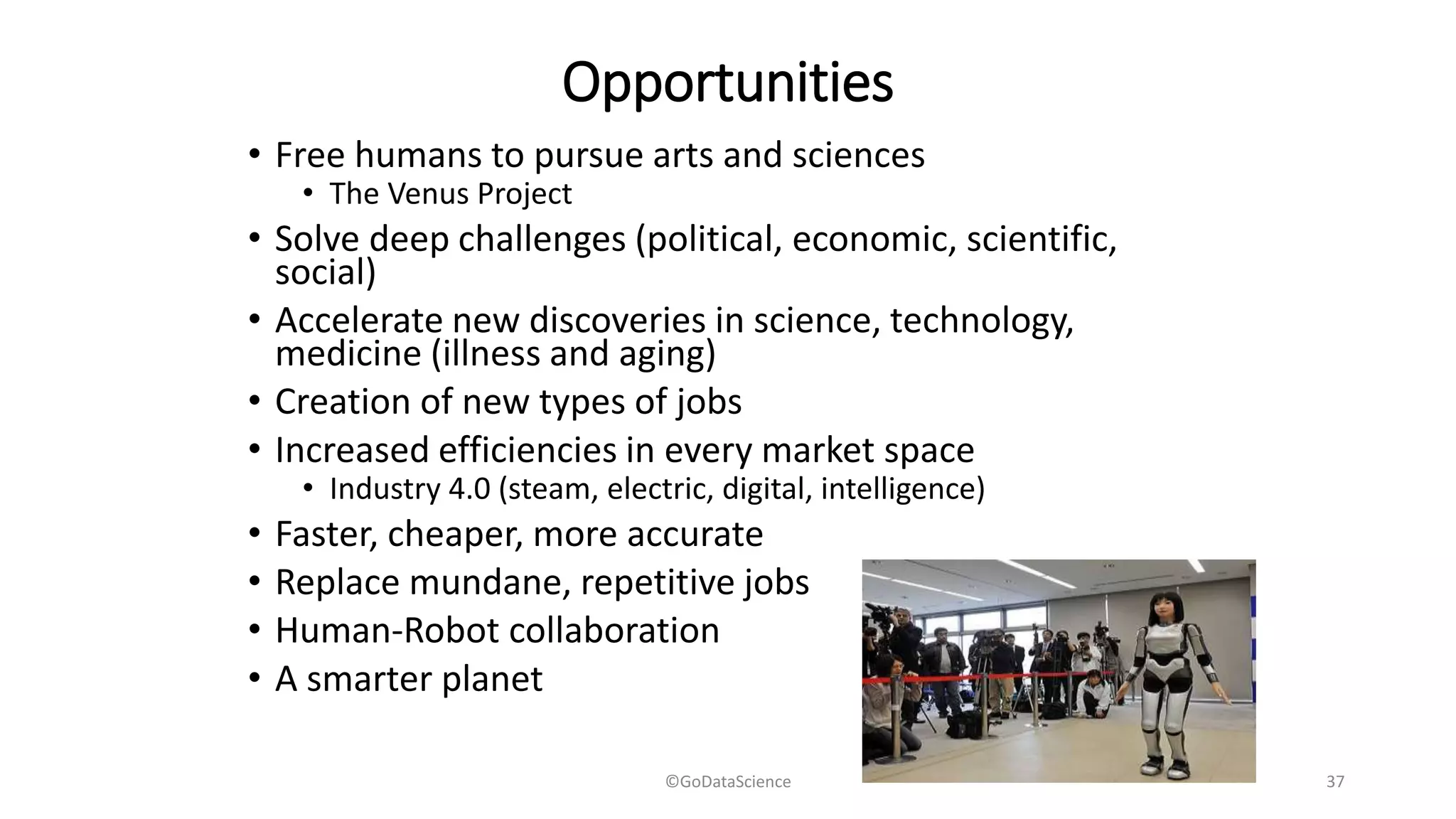 Opportunities
• Free humans to pursue arts and sciences
• The Venus Project
• Solve deep challenges (political, economic, scientific,
social)
• Accelerate new discoveries in science, technology,
medicine (illness and aging)
• Creation of new types of jobs
• Increased efficiencies in every market space
• Industry 4.0 (steam, electric, digital, intelligence)
• Faster, cheaper, more accurate
• Replace mundane, repetitive jobs
• Human-Robot collaboration
• A smarter planet
©GoDataScience 37
 