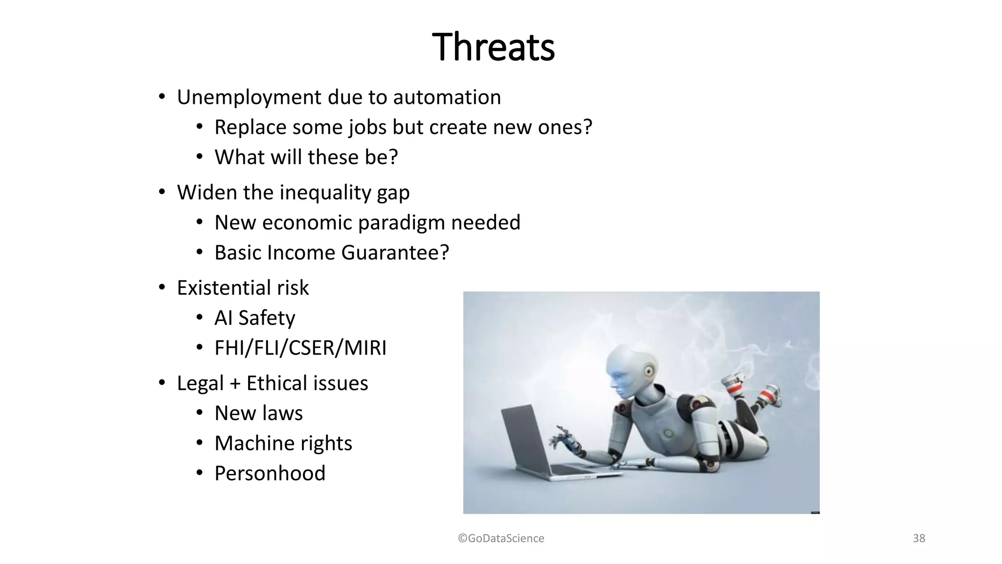 Threats
• Unemployment due to automation
• Replace some jobs but create new ones?
• What will these be?
• Widen the inequality gap
• New economic paradigm needed
• Basic Income Guarantee?
• Existential risk
• AI Safety
• FHI/FLI/CSER/MIRI
• Legal + Ethical issues
• New laws
• Machine rights
• Personhood
©GoDataScience 38
 