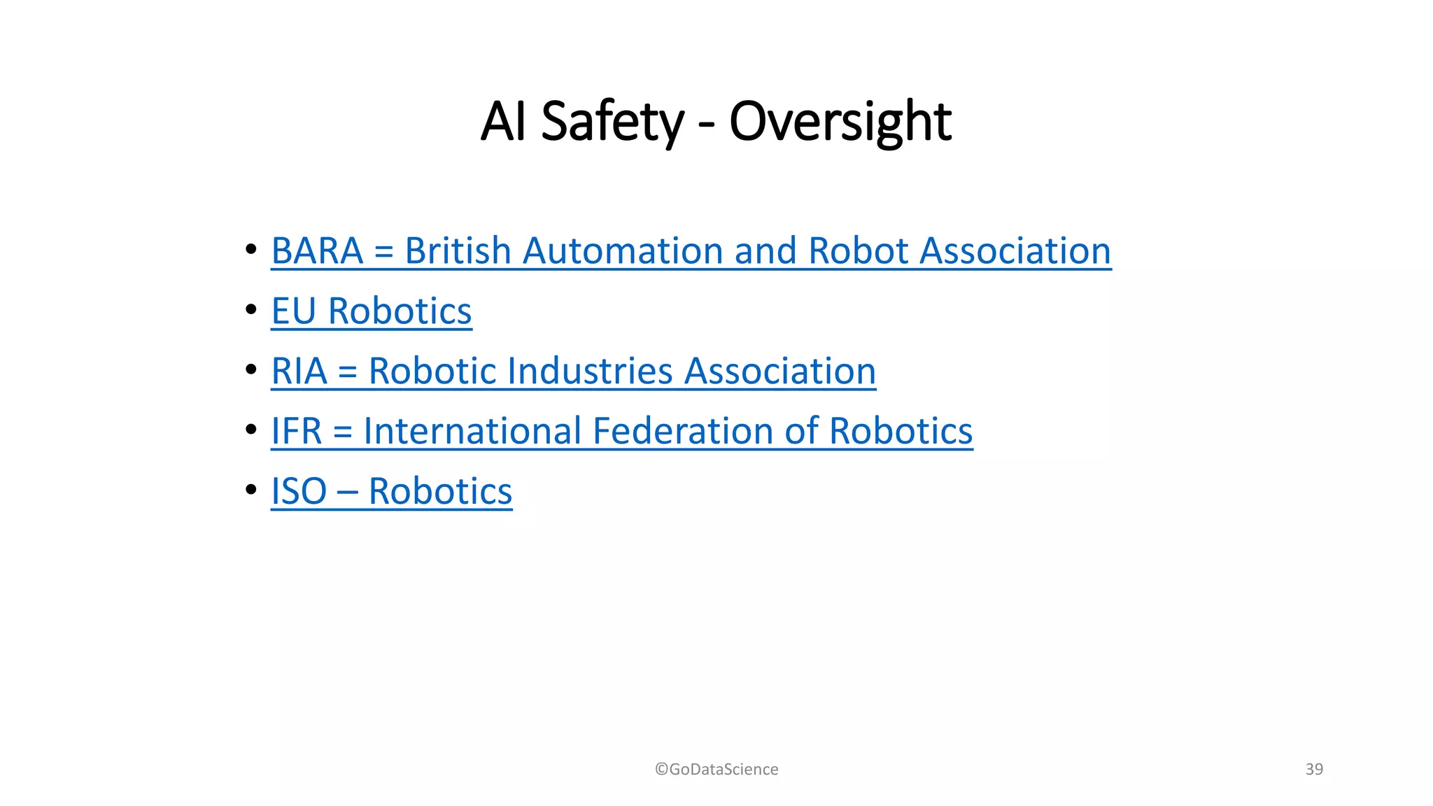 AI Safety - Oversight
• BARA = British Automation and Robot Association
• EU Robotics
• RIA = Robotic Industries Association
• IFR = International Federation of Robotics
• ISO – Robotics
©GoDataScience 39
 