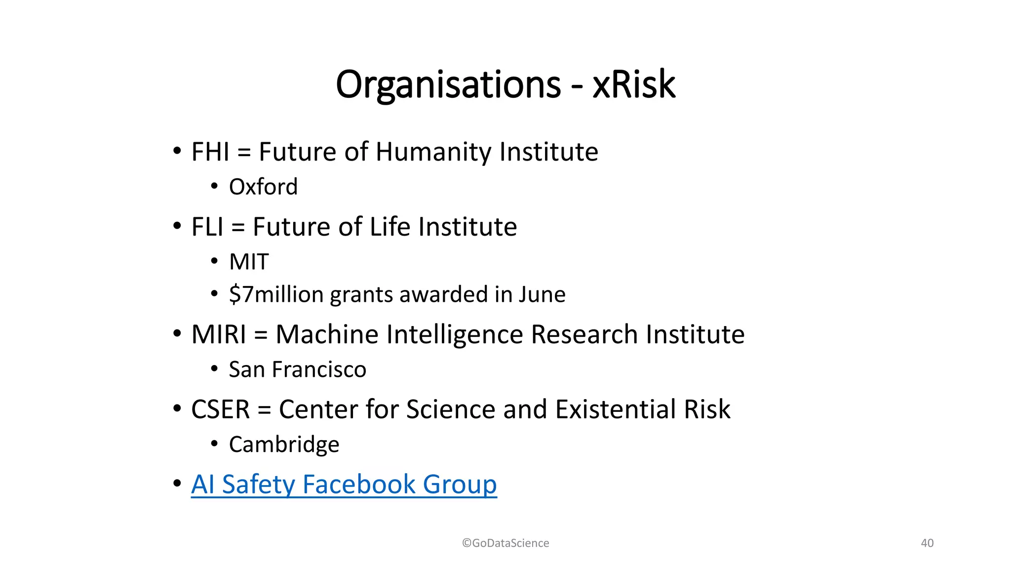 Organisations - xRisk
• FHI = Future of Humanity Institute
• Oxford
• FLI = Future of Life Institute
• MIT
• $7million grants awarded in June
• MIRI = Machine Intelligence Research Institute
• San Francisco
• CSER = Center for Science and Existential Risk
• Cambridge
• AI Safety Facebook Group
©GoDataScience 40
 