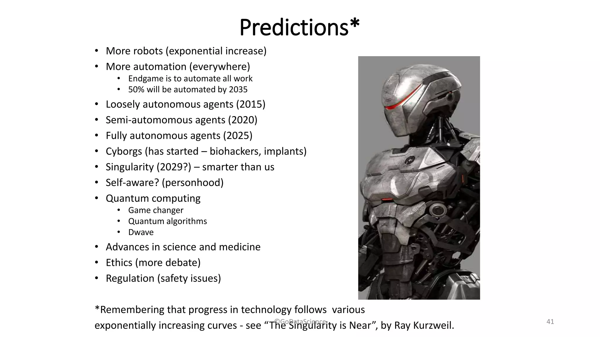 Predictions*
• More robots (exponential increase)
• More automation (everywhere)
• Endgame is to automate all work
• 50% will be automated by 2035
• Loosely autonomous agents (2015)
• Semi-automomous agents (2020)
• Fully autonomous agents (2025)
• Cyborgs (has started – biohackers, implants)
• Singularity (2029?) – smarter than us
• Self-aware? (personhood)
• Quantum computing
• Game changer
• Quantum algorithms
• Dwave
• Advances in science and medicine
• Ethics (more debate)
• Regulation (safety issues)
*Remembering that progress in technology follows various
exponentially increasing curves - see “The Singularity is Near”, by Ray Kurzweil.©GoDataScience 41
 