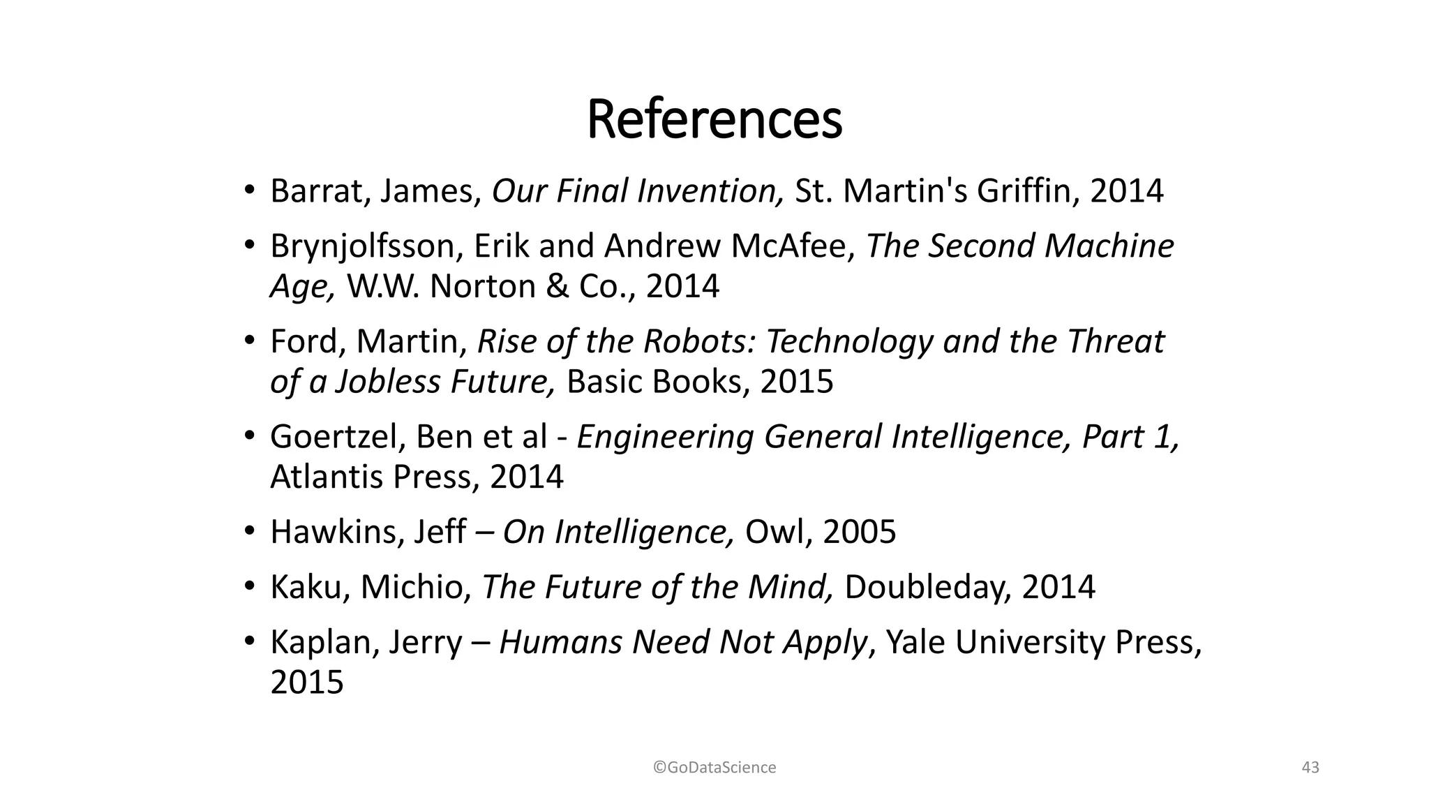 References
• Barrat, James, Our Final Invention, St. Martin's Griffin, 2014
• Brynjolfsson, Erik and Andrew McAfee, The Second Machine
Age, W.W. Norton & Co., 2014
• Ford, Martin, Rise of the Robots: Technology and the Threat
of a Jobless Future, Basic Books, 2015
• Goertzel, Ben et al - Engineering General Intelligence, Part 1,
Atlantis Press, 2014
• Hawkins, Jeff – On Intelligence, Owl, 2005
• Kaku, Michio, The Future of the Mind, Doubleday, 2014
• Kaplan, Jerry – Humans Need Not Apply, Yale University Press,
2015
©GoDataScience 43
 