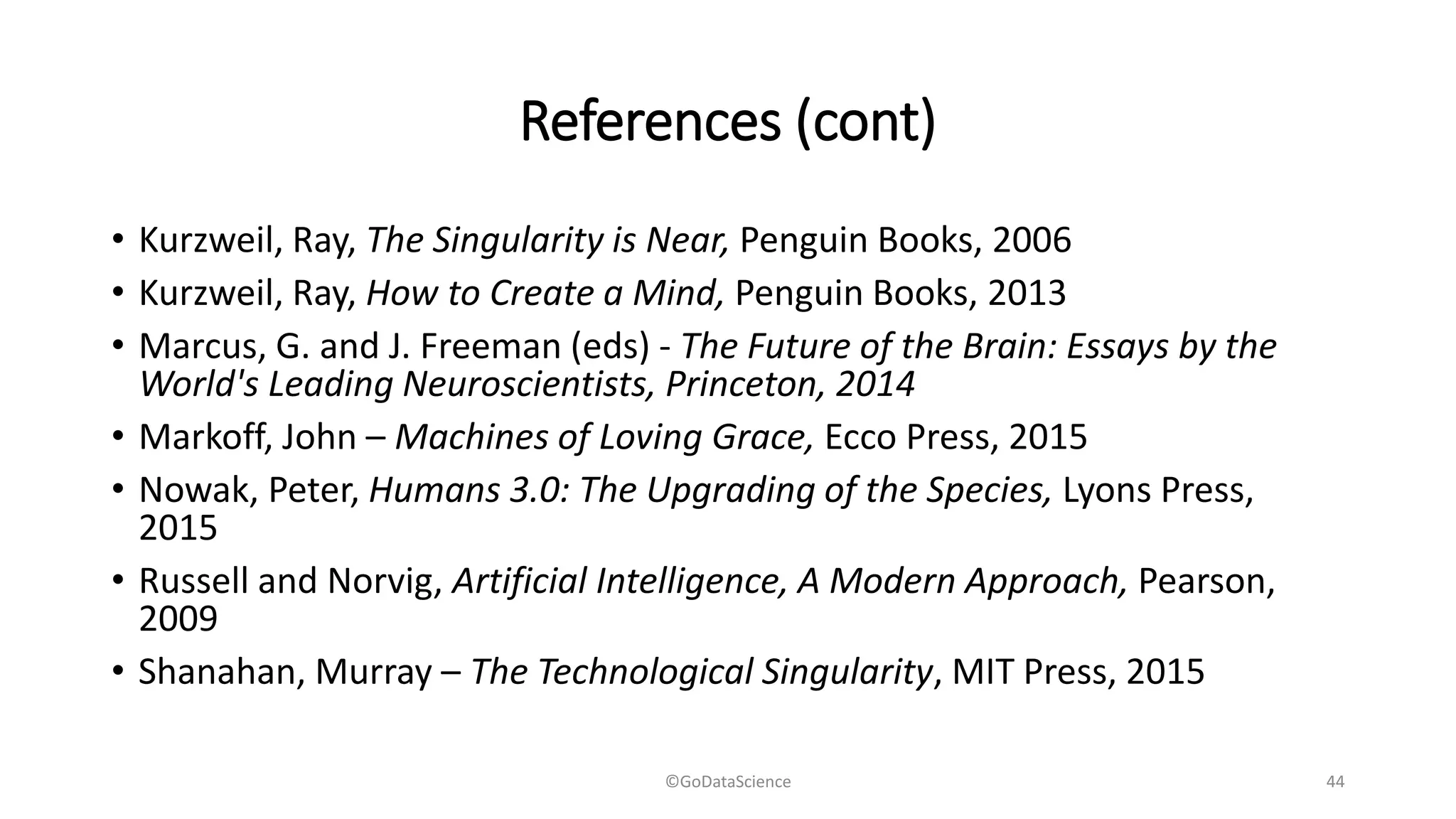 References (cont)
• Kurzweil, Ray, The Singularity is Near, Penguin Books, 2006
• Kurzweil, Ray, How to Create a Mind, Penguin Books, 2013
• Marcus, G. and J. Freeman (eds) - The Future of the Brain: Essays by the
World's Leading Neuroscientists, Princeton, 2014
• Markoff, John – Machines of Loving Grace, Ecco Press, 2015
• Nowak, Peter, Humans 3.0: The Upgrading of the Species, Lyons Press,
2015
• Russell and Norvig, Artificial Intelligence, A Modern Approach, Pearson,
2009
• Shanahan, Murray – The Technological Singularity, MIT Press, 2015
©GoDataScience 44
 