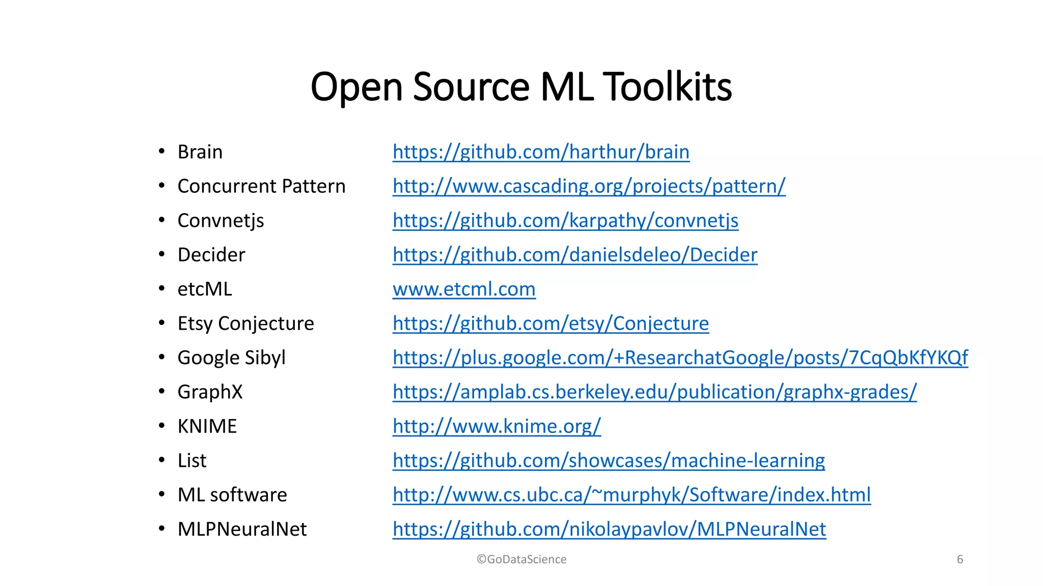 Open Source ML Toolkits
• Brain https://github.com/harthur/brain
• Concurrent Pattern http://www.cascading.org/projects/pattern/
• Convnetjs https://github.com/karpathy/convnetjs
• Decider https://github.com/danielsdeleo/Decider
• etcML www.etcml.com
• Etsy Conjecture https://github.com/etsy/Conjecture
• Google Sibyl https://plus.google.com/+ResearchatGoogle/posts/7CqQbKfYKQf
• GraphX https://amplab.cs.berkeley.edu/publication/graphx-grades/
• KNIME http://www.knime.org/
• List https://github.com/showcases/machine-learning
• ML software http://www.cs.ubc.ca/~murphyk/Software/index.html
• MLPNeuralNet https://github.com/nikolaypavlov/MLPNeuralNet
©GoDataScience 6
 