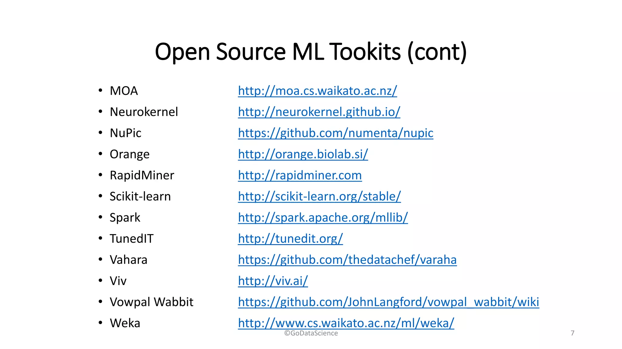 Open Source ML Tookits (cont)
• MOA http://moa.cs.waikato.ac.nz/
• Neurokernel http://neurokernel.github.io/
• NuPic https://github.com/numenta/nupic
• Orange http://orange.biolab.si/
• RapidMiner http://rapidminer.com
• Scikit-learn http://scikit-learn.org/stable/
• Spark http://spark.apache.org/mllib/
• TunedIT http://tunedit.org/
• Vahara https://github.com/thedatachef/varaha
• Viv http://viv.ai/
• Vowpal Wabbit https://github.com/JohnLangford/vowpal_wabbit/wiki
• Weka http://www.cs.waikato.ac.nz/ml/weka/
©GoDataScience 7
 