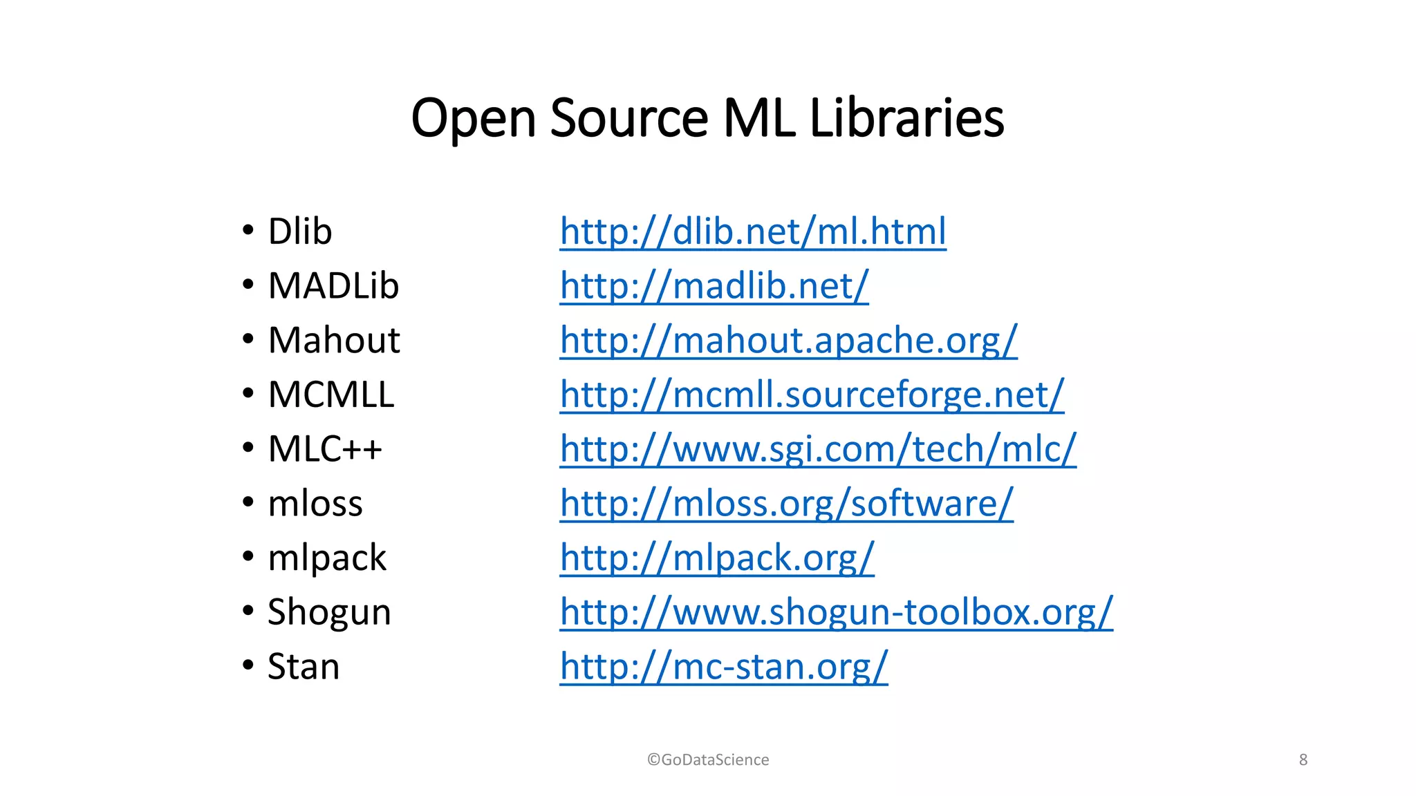 Open Source ML Libraries
• Dlib http://dlib.net/ml.html
• MADLib http://madlib.net/
• Mahout http://mahout.apache.org/
• MCMLL http://mcmll.sourceforge.net/
• MLC++ http://www.sgi.com/tech/mlc/
• mloss http://mloss.org/software/
• mlpack http://mlpack.org/
• Shogun http://www.shogun-toolbox.org/
• Stan http://mc-stan.org/
©GoDataScience 8
 