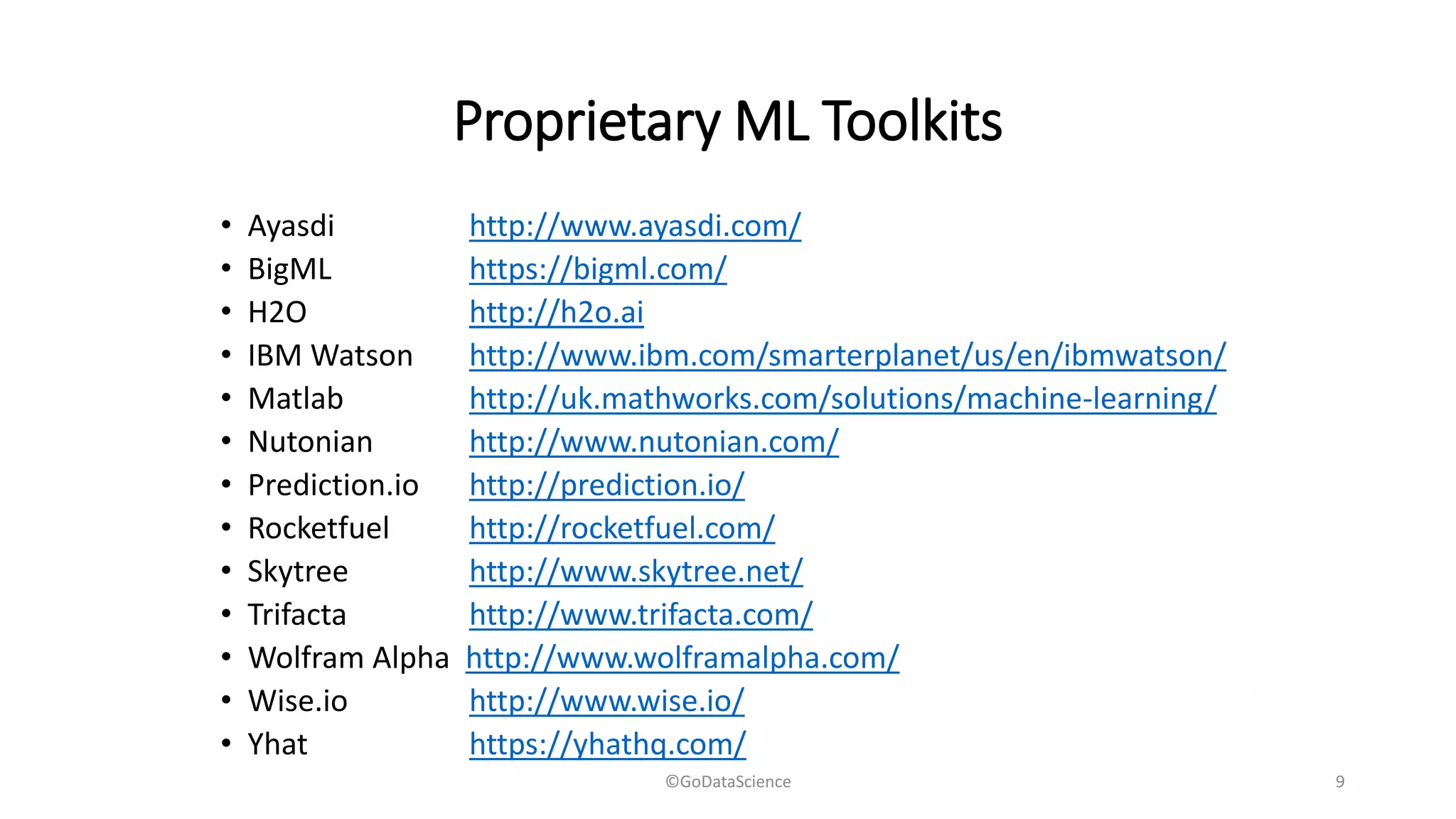 Proprietary ML Toolkits
• Ayasdi http://www.ayasdi.com/
• BigML https://bigml.com/
• H2O http://h2o.ai
• IBM Watson http://www.ibm.com/smarterplanet/us/en/ibmwatson/
• Matlab http://uk.mathworks.com/solutions/machine-learning/
• Nutonian http://www.nutonian.com/
• Prediction.io http://prediction.io/
• Rocketfuel http://rocketfuel.com/
• Skytree http://www.skytree.net/
• Trifacta http://www.trifacta.com/
• Wolfram Alpha http://www.wolframalpha.com/
• Wise.io http://www.wise.io/
• Yhat https://yhathq.com/
©GoDataScience 9
 