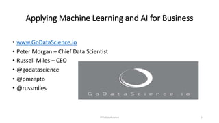 Applying Machine Learning and AI for Business
• www.GoDataScience.io
• Peter Morgan – Chief Data Scientist
• Russell Miles – CEO
• @godatascience
• @pmzepto
• @russmiles
©GoDataScience 1
 
