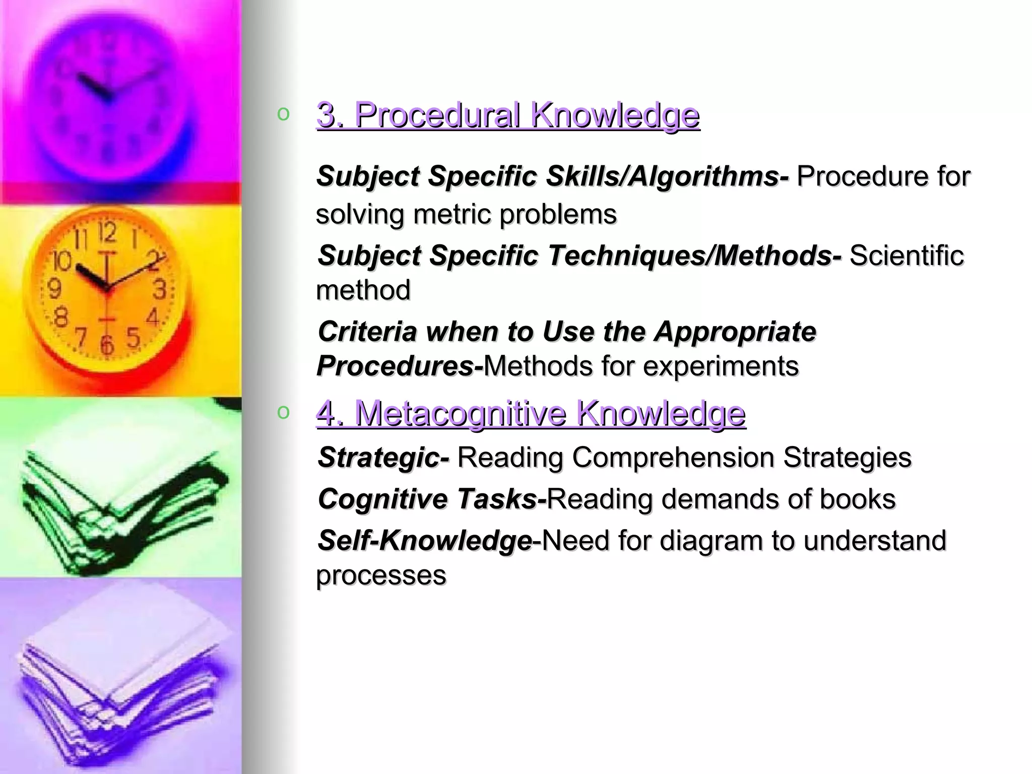 o   3. Procedural Knowledge
    Subject Specific Skills/Algorithms- Procedure for
    solving metric problems
    Subject Specific Techniques/Methods- Scientific
    method
    Criteria when to Use the Appropriate
    Procedures-Methods for experiments
o   4. Metacognitive Knowledge
    Strategic- Reading Comprehension Strategies
    Cognitive Tasks-Reading demands of books
    Self-Knowledge-Need for diagram to understand
    processes
 