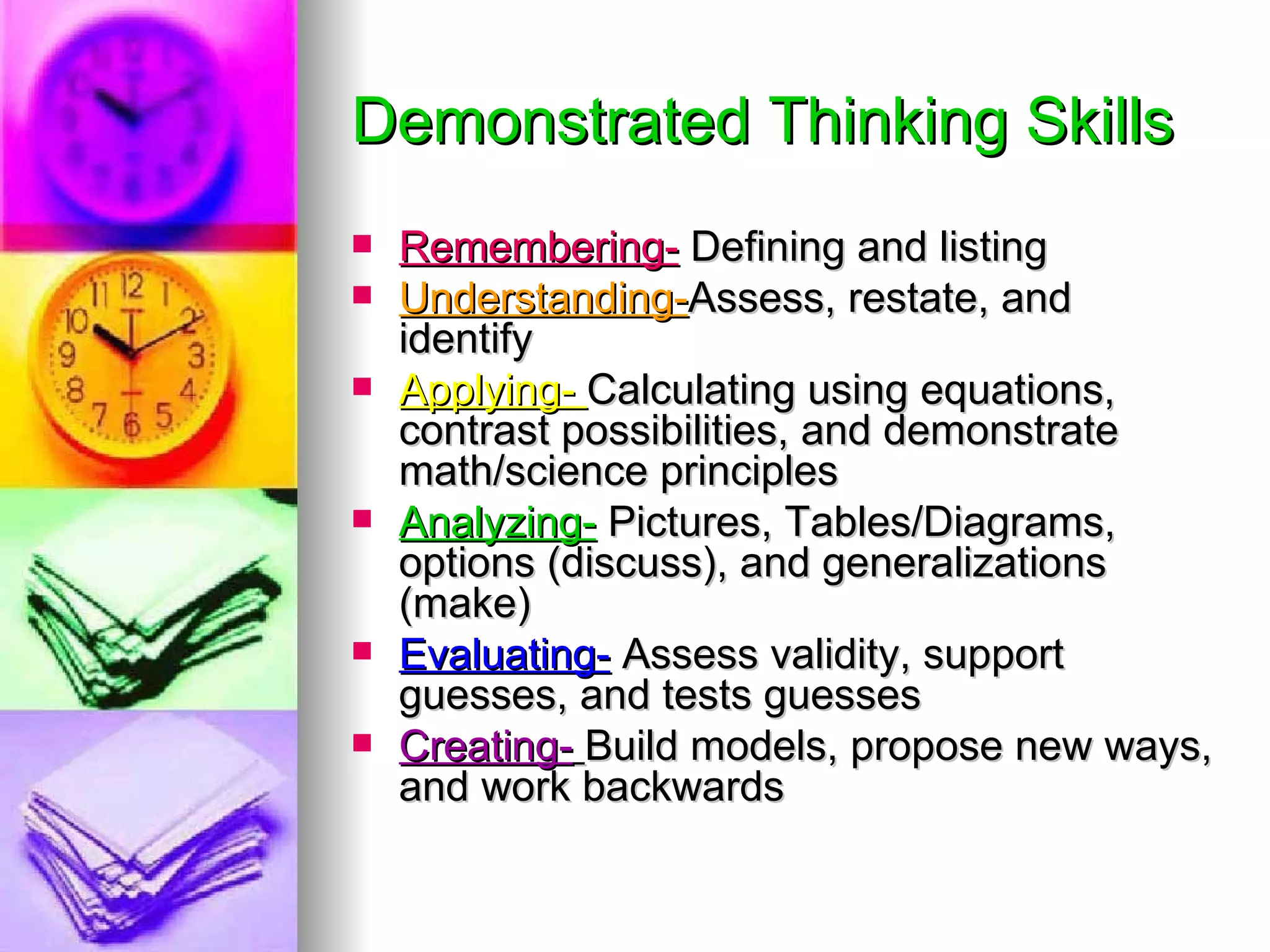 Demonstrated Thinking Skills
   Remembering- Defining and listing
   Understanding-Assess, restate, and
    identify
   Applying- Calculating using equations,
    contrast possibilities, and demonstrate
    math/science principles
   Analyzing- Pictures, Tables/Diagrams,
    options (discuss), and generalizations
    (make)
   Evaluating- Assess validity, support
    guesses, and tests guesses
   Creating- Build models, propose new ways,
    and work backwards
 