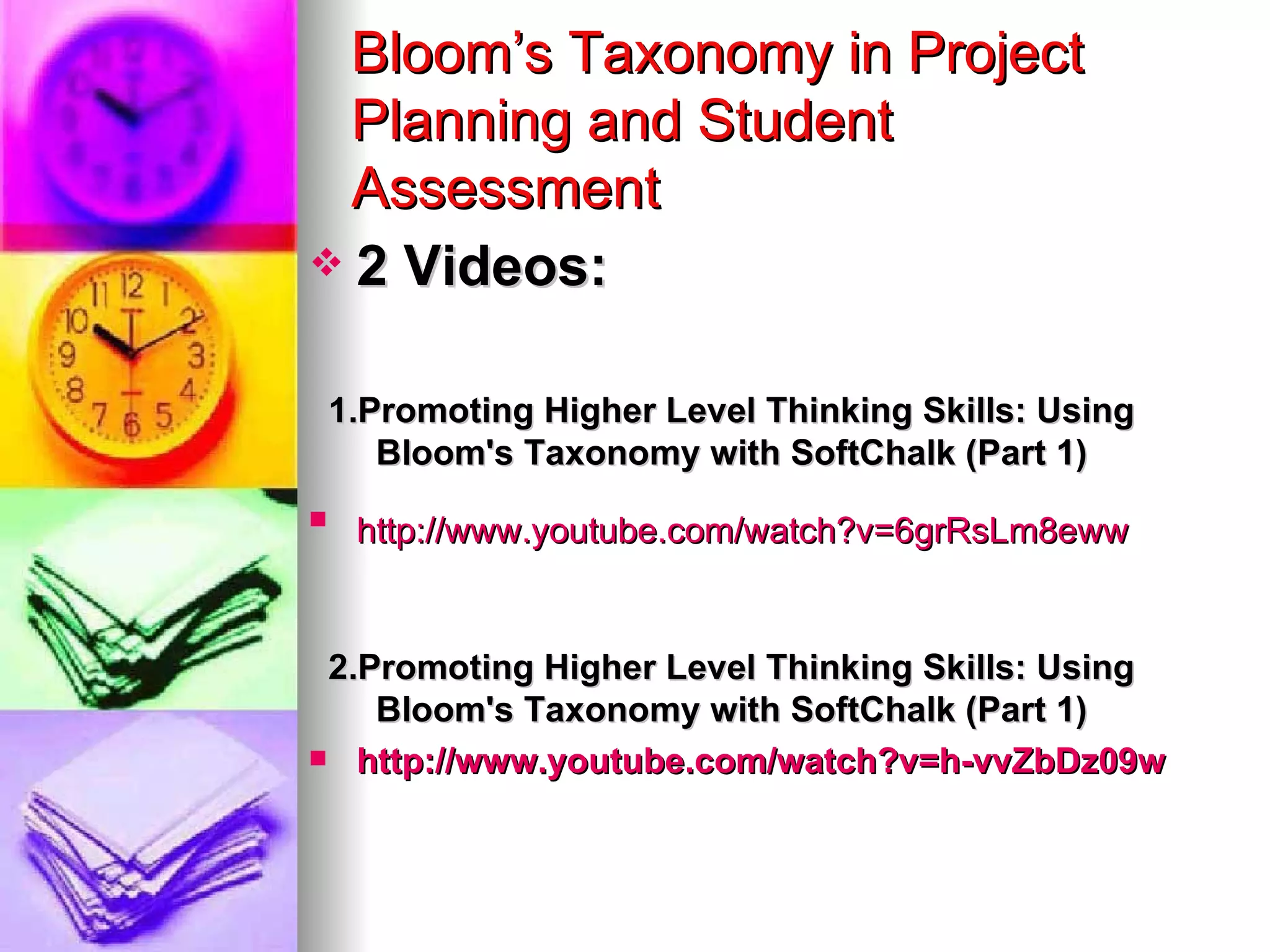 Bloom’s Taxonomy in Project
  Planning and Student
  Assessment
 2 Videos:


    1.Promoting Higher Level Thinking Skills: Using
       Bloom's Taxonomy with SoftChalk (Part 1)

     http://www.youtube.com/watch?v=6grRsLm8eww


 2.Promoting Higher Level Thinking Skills: Using
    Bloom's Taxonomy with SoftChalk (Part 1)
 http://www.youtube.com/watch?v=h-vvZbDz09w
 