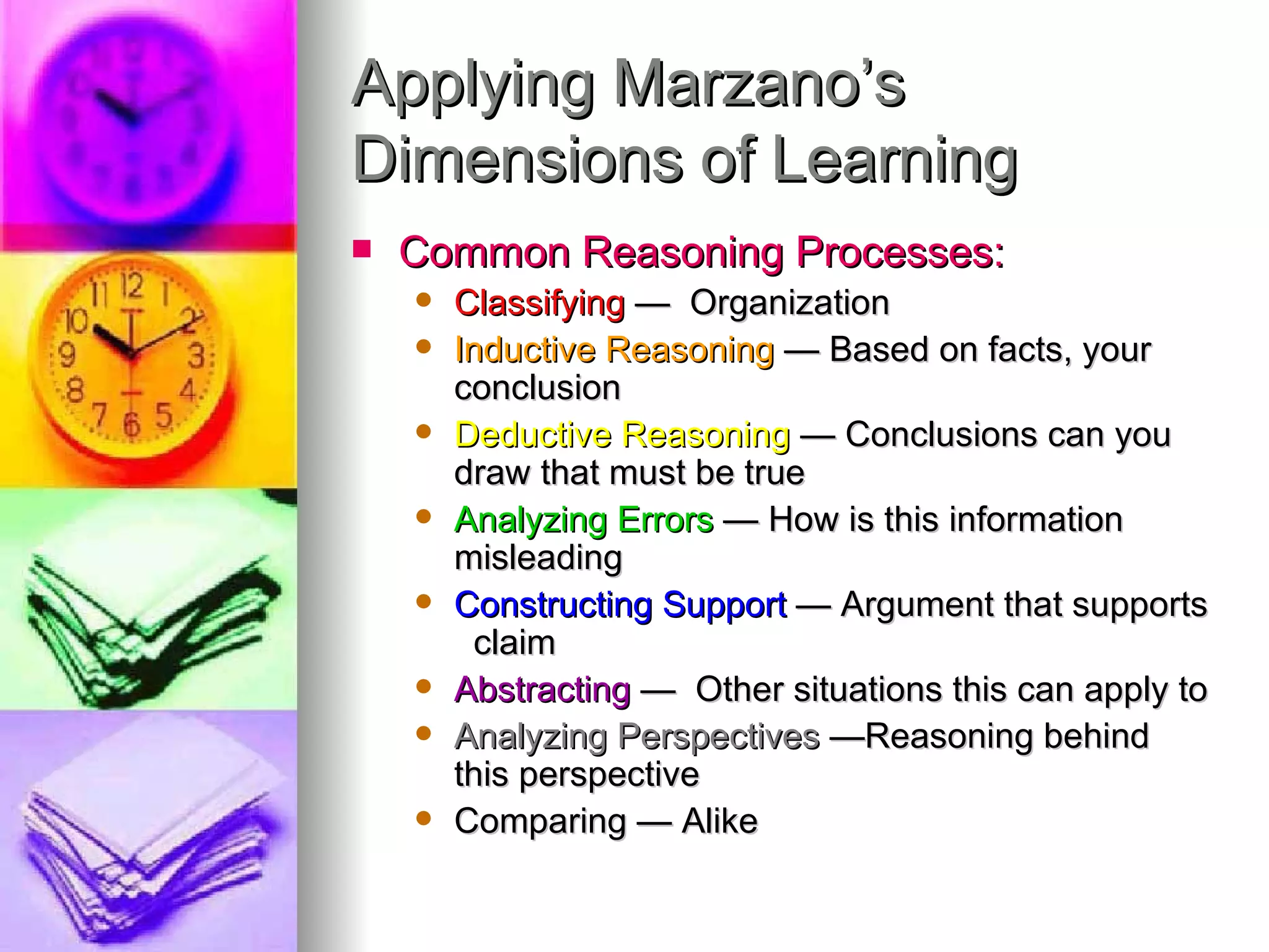 Applying Marzano’s
Dimensions of Learning
   Common Reasoning Processes:
       Classifying — Organization
       Inductive Reasoning — Based on facts, your
        conclusion
       Deductive Reasoning — Conclusions can you
        draw that must be true
       Analyzing Errors — How is this information
        misleading
       Constructing Support — Argument that supports
         claim
       Abstracting — Other situations this can apply to
       Analyzing Perspectives —Reasoning behind
        this perspective
       Comparing — Alike
 