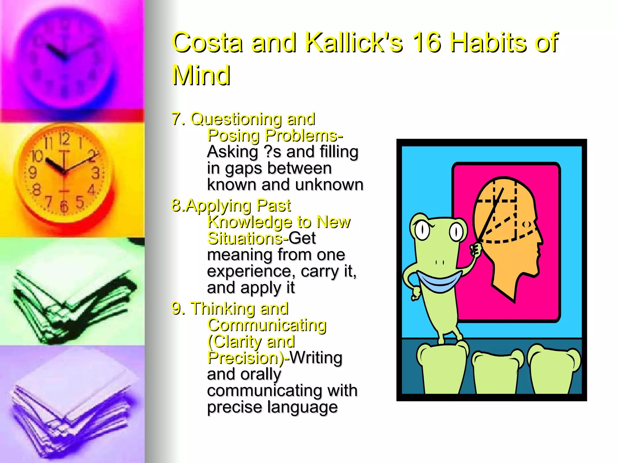 Costa and Kallick's 16 Habits of
Mind
7. Questioning and
     Posing Problems-
     Asking ?s and filling
     in gaps between
     known and unknown
8.Applying Past
     Knowledge to New
     Situations-Get
     meaning from one
     experience, carry it,
     and apply it
9. Thinking and
     Communicating
     (Clarity and
     Precision)-Writing
     and orally
     communicating with
     precise language
 