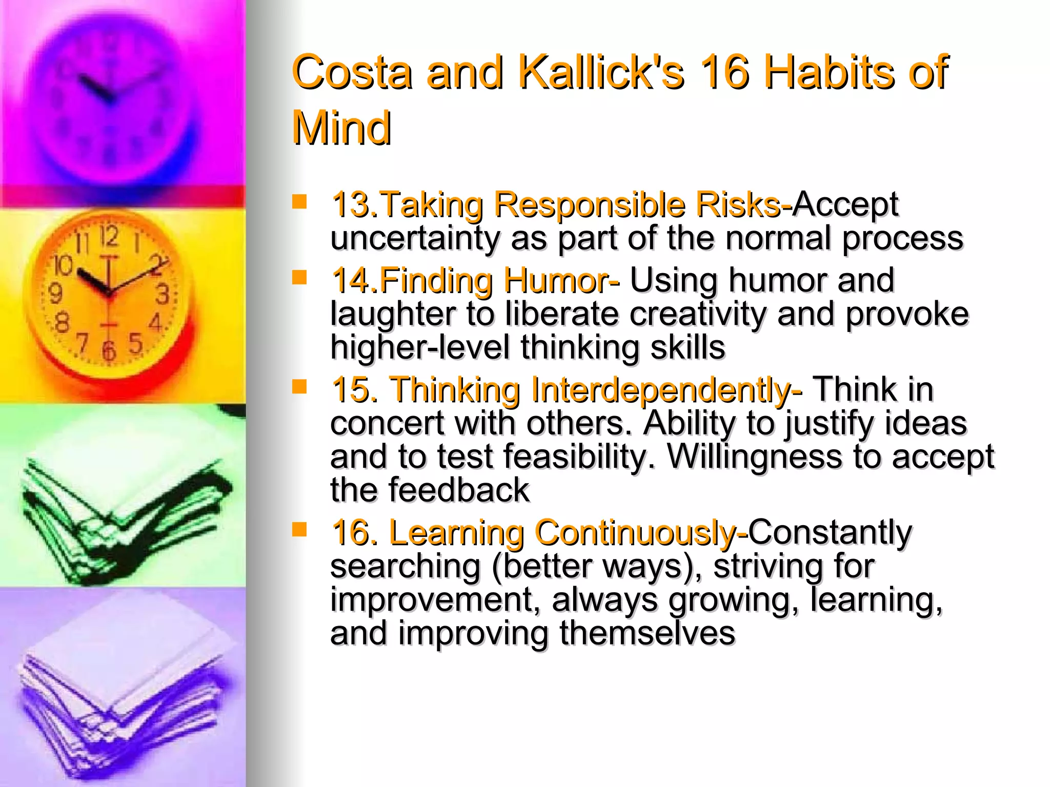 Costa and Kallick's 16 Habits of
Mind
   13.Taking Responsible Risks-Accept
    uncertainty as part of the normal process
   14.Finding Humor- Using humor and
    laughter to liberate creativity and provoke
    higher-level thinking skills
   15. Thinking Interdependently- Think in
    concert with others. Ability to justify ideas
    and to test feasibility. Willingness to accept
    the feedback
   16. Learning Continuously-Constantly
    searching (better ways), striving for
    improvement, always growing, learning,
    and improving themselves
 