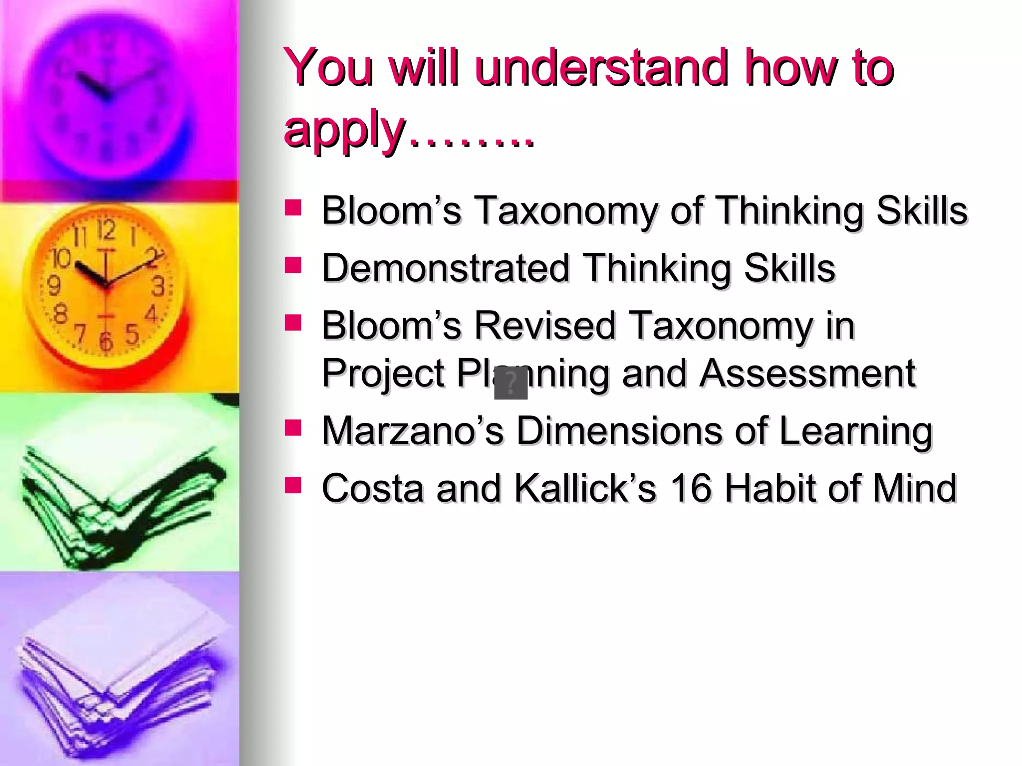 You will understand how to
apply……..
   Bloom’s Taxonomy of Thinking Skills
   Demonstrated Thinking Skills
   Bloom’s Revised Taxonomy in
    Project Planning and Assessment
   Marzano’s Dimensions of Learning
   Costa and Kallick’s 16 Habit of Mind
 