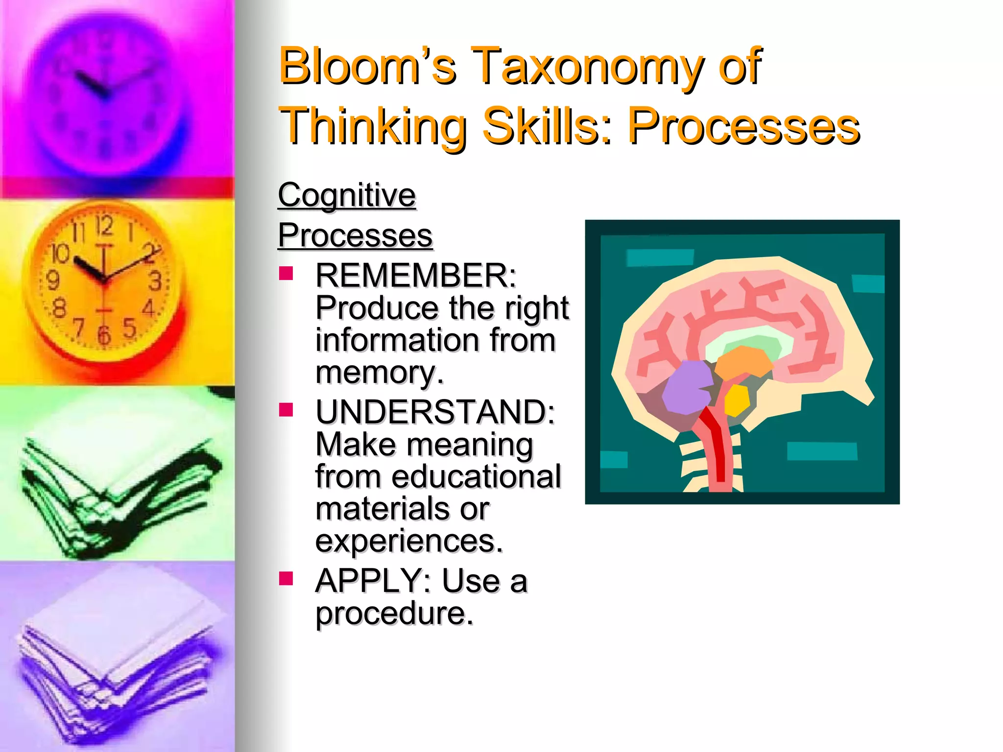 Bloom’s Taxonomy of
Thinking Skills: Processes
Cognitive
Processes
 REMEMBER:
  Produce the right
  information from
  memory.
 UNDERSTAND:
  Make meaning
  from educational
  materials or
  experiences.
 APPLY: Use a
  procedure.
 