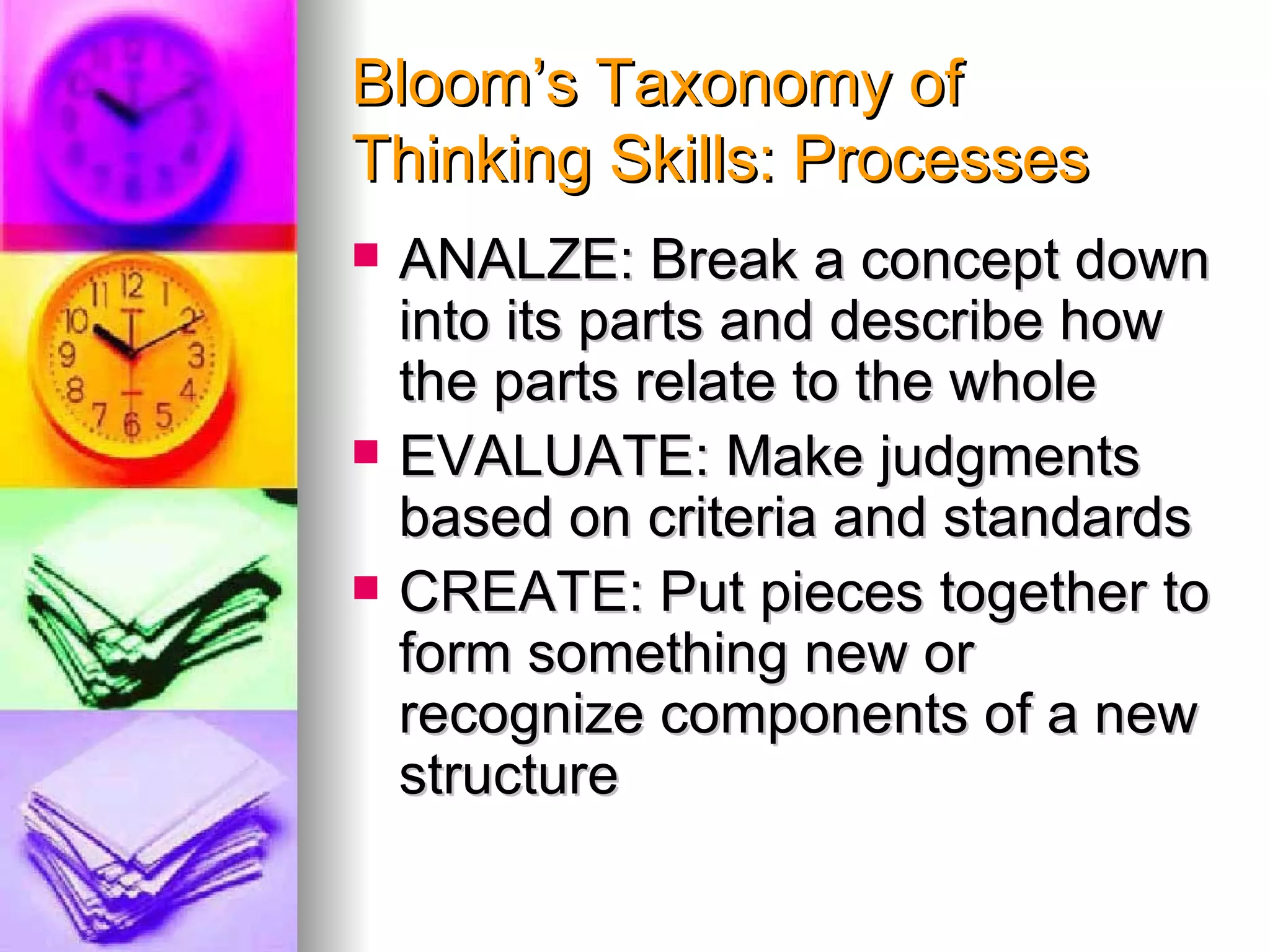 Bloom’s Taxonomy of
Thinking Skills: Processes
   ANALZE: Break a concept down
    into its parts and describe how
    the parts relate to the whole
   EVALUATE: Make judgments
    based on criteria and standards
   CREATE: Put pieces together to
    form something new or
    recognize components of a new
    structure
 