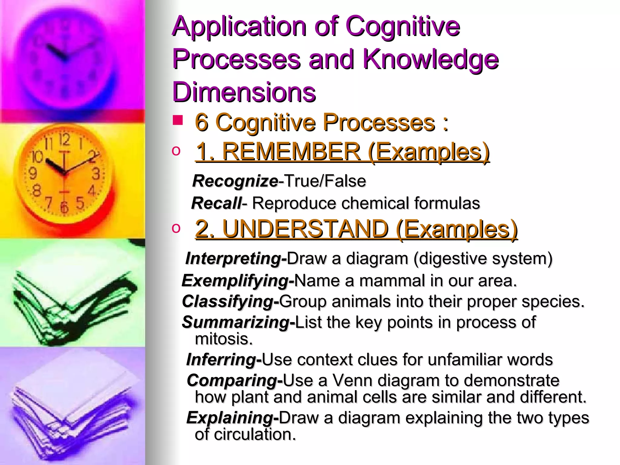 Application of Cognitive
Processes and Knowledge
Dimensions
    6 Cognitive Processes :
o    1. REMEMBER (Examples)
     Recognize-True/False
     Recall- Reproduce chemical formulas
o    2. UNDERSTAND (Examples)
    Interpreting-Draw a diagram (digestive system)
    Exemplifying-Name a mammal in our area.
    Classifying-Group animals into their proper species.
    Summarizing-List the key points in process of
     mitosis.
    Inferring-Use context clues for unfamiliar words
    Comparing-Use a Venn diagram to demonstrate
     how plant and animal cells are similar and different.
    Explaining-Draw a diagram explaining the two types
     of circulation.
 