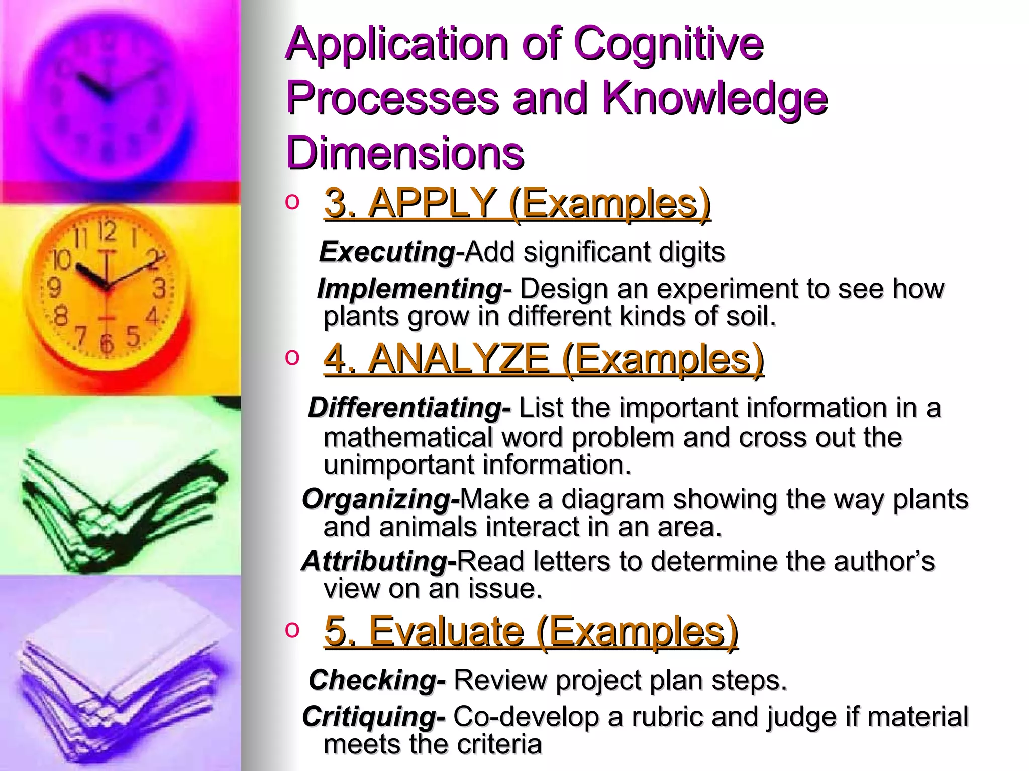 Application of Cognitive
Processes and Knowledge
Dimensions
o    3. APPLY (Examples)
     Executing-Add significant digits
     Implementing- Design an experiment to see how
      plants grow in different kinds of soil.
o    4. ANALYZE (Examples)
    Differentiating- List the important information in a
     mathematical word problem and cross out the
     unimportant information.
    Organizing-Make a diagram showing the way plants
     and animals interact in an area.
    Attributing-Read letters to determine the author’s
     view on an issue.
o    5. Evaluate (Examples)
    Checking- Review project plan steps.
    Critiquing- Co-develop a rubric and judge if material
     meets the criteria
 