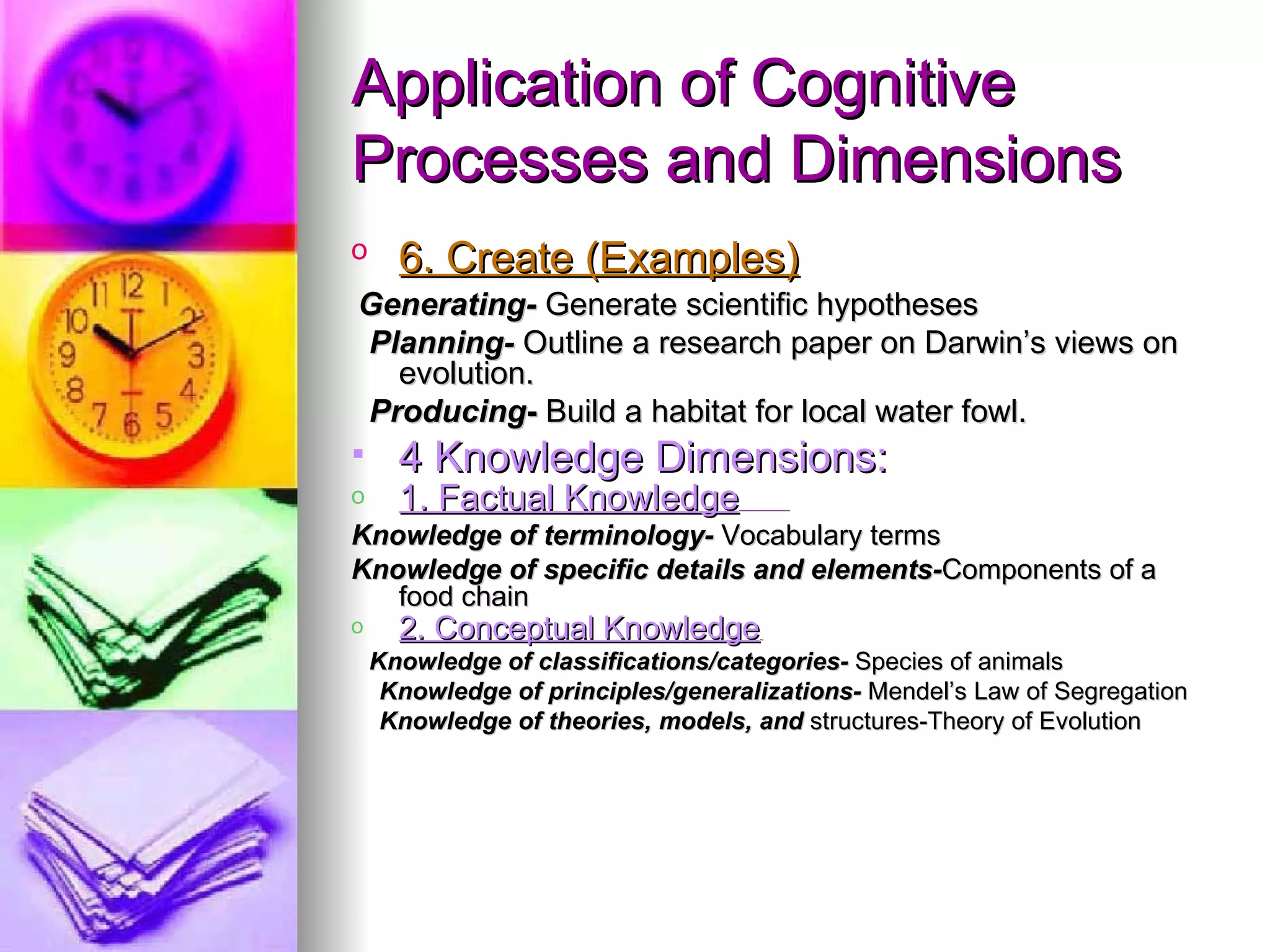 Application of Cognitive
Processes and Dimensions
o     6. Create (Examples)
Generating- Generate scientific hypotheses
Planning- Outline a research paper on Darwin’s views on
  evolution.
Producing- Build a habitat for local water fowl.
     4 Knowledge Dimensions:
o     1. Factual Knowledge
Knowledge of terminology- Vocabulary terms
Knowledge of specific details and elements-Components of a
   food chain
o     2. Conceptual Knowledge
    Knowledge of classifications/categories- Species of animals
     Knowledge of principles/generalizations- Mendel’s Law of Segregation
     Knowledge of theories, models, and structures-Theory of Evolution
 