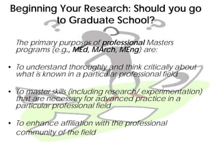 Beginning Your Research: Should you go
to Graduate School?
The primary purposes of professional Masters
programs (e.g., MEd, MArch, MEng) are:
• To understand thoroughly and think critically about
what is known in a particular professional field
• To master skills (including research/ experimentation)
that are necessary for advanced practice in a
particular professional field
• To enhance affiliation with the professional
community of the field
 