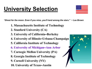 University Selection
"Shoot for the moon. Even if you miss, you'll land among the stars." ~ Les Brown
1. Massachusetts Institute of Technology
2. Stanford University (CA)
3. University of California–Berkeley
4. University of Illinois–Urbana-Champaign
5. California Institute of Technology
6. University of Michigan–Ann Arbor
7. Carnegie Mellon University (PA)
8. Georgia Institute of Technology
9. Cornell University (NY)
10. University of Texas–Austin
 