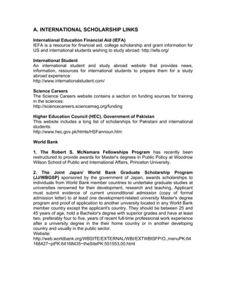 A. INTERNATIONAL SCHOLARSHIP LINKS
International Education Financial Aid (IEFA)
IEFA is a resource for financial aid, college scholarship and grant information for
US and international students wishing to study abroad: http://iefa.org/
International Student
An international student and study abroad website that provides news,
information, resources for international students to prepare them for a study
abroad experience:
http://www.internationalstudent.com/
Science Careers
The Science Careers website contains a section on funding sources for training
in the sciences:
http://sciencecareers.sciencemag.org/funding
Higher Education Council (HEC), Government of Pakistan
This website includes a long list of scholarships for Pakistani and international
students:
http://www.hec.gov.pk/htmls/HSFannoun.htm
World Bank
1. The Robert S. McNamara Fellowships Program has recently been
restructured to provide awards for Master's degrees in Public Policy at Woodrow
Wilson School of Public and International Affairs, Princeton University.
2. The Joint Japan/ World Bank Graduate Scholarship Program
(JJ/WBGSP) sponsored by the government of Japan, awards scholarships to
individuals from World Bank member countries to undertake graduate studies at
universities renowned for their development, research and teaching. Applicant
must submit evidence of current unconditional admission (copy of formal
admission letter) to at least one development-related university Master's degree
program and proof of application to another university located in any World Bank
member country except the applicant's country. They should be between 25 and
45 years of age, hold a Bachelor's degree with superior grades and have at least
two, preferably four to five, years of recent full-time professional work experience
after a university degree in the their home country or in another developing
country and usually in the public sector.
Website:
http://web.worldbank.org/WBSITE/EXTERNAL/WBI/EXTWBISFP/O,,menuPK:64
168427~piPK:64168435~theSitePK:551553,00.html
 