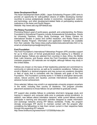 Asian Development Bank
The Asian Development Bank (ADB) - Japan Scholarship Program (JSP) aims to
provide an opportunity for well-qualified citizens of ADB's developing member
countries to pursue postgraduate studies in economics, management, science
and technology, and other development-related fields at participating academic
institutions in the Asian and Pacific Region.
Website: http://www.adb.org/JSP/default.asp
The Rotary Foundation
Promoting Rotary's goal of world peace, goodwill, and understanding, the Rotary
Foundation's Educational Programs include Ambassadorial Scholarships, Grants
for University Teachers, Group Study Exchange, and Rotary Centers for
International Studies in peace and conflict resolution, and Rotary Peace and
Conflict Studies Program. Information and application materials are available
from their website: http://www.rotary.org/foundation/educational/index.html or by
email at scholarshipinquiries@rotaryintl.org.
Ford Foundation
The Ford Foundation's International Fellowships Program (IFP) provides support
for up to three years of formal graduate-level study leading to a Masters or
doctoral degree. Fellows are selected from countries in Asia, Africa, the Middle
East, Latin America, and Russia, where the Ford Foundation maintains active
overseas programs. US nationals are not eligible, although fellows may study in
the United States.
Fellows are chosen on the basis of their leadership potential and commitment to
community or national service, as well as for academic excellence. Fellows may
enroll in Master's or doctoral programs and may pursue any academic discipline
or field of study that is consistent with the interests and goals of the Ford
Foundation. The Foundation currently works in 15 fields to strengthen democratic
values, reduce poverty and injustice, promote international cooperation, and
advance human achievement.
Once selected, fellows may enroll in an appropriate university program anywhere
in the world, including their country of residence. The program provides
placement assistance to those fellows not yet admitted to graduate school.
IFP support also enables fellows to undertake short-term language study and
training in research and computer skills prior to graduate school enrollment. In
addition, new fellows attend orientation sessions, while current fellows actively
participate in learning and discussion activities designed to create information
and exchange networks among IFP fellows worldwide. Finally, the program
strongly encourages IFP alumni to maintain contact with the program after
completing the fellowships to help them remain current in their respective fields
through the expanding IFP network.
http://www.fordfound.org/news/more/11272000ifp/index.cfm
 