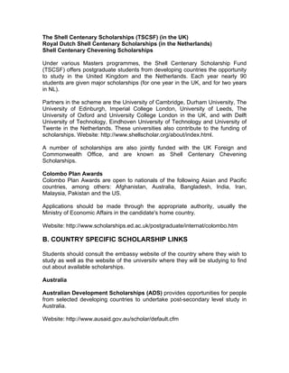 The Shell Centenary Scholarships (TSCSF) (in the UK)
Royal Dutch Shell Centenary Scholarships (in the Netherlands)
Shell Centenary Chevening Scholarships
Under various Masters programmes, the Shell Centenary Scholarship Fund
(TSCSF) offers postgraduate students from developing countries the opportunity
to study in the United Kingdom and the Netherlands. Each year nearly 90
students are given major scholarships (for one year in the UK, and for two years
in NL).
Partners in the scheme are the University of Cambridge, Durham University, The
University of Edinburgh, Imperial College London, University of Leeds, The
University of Oxford and University College London in the UK, and with Delft
University of Technology, Eindhoven University of Technology and University of
Twente in the Netherlands. These universities also contribute to the funding of
scholarships. Website: http://www.shellscholar.org/about/index.html.
A number of scholarships are also jointly funded with the UK Foreign and
Commonwealth Office, and are known as Shell Centenary Chevening
Scholarships.
Colombo Plan Awards
Colombo Plan Awards are open to nationals of the following Asian and Pacific
countries, among others: Afghanistan, Australia, Bangladesh, India, Iran,
Malaysia, Pakistan and the US.
Applications should be made through the appropriate authority, usually the
Ministry of Economic Affairs in the candidate's home country.
Website: http://www.scholarships.ed.ac.uk/postgraduate/internat/colombo.htm
B. COUNTRY SPECIFIC SCHOLARSHIP LINKS
Students should consult the embassy website of the country where they wish to
study as well as the website of the universitv where they will be studying to find
out about available scholarships.
Australia
Australian Development Scholarships (ADS) provides opportunities for people
from selected developing countries to undertake post-secondary level study in
Australia.
Website: http://www.ausaid.gov.au/scholar/default.cfm
 