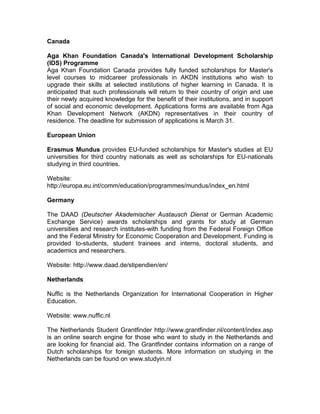 Canada
Aga Khan Foundation Canada's International Development Scholarship
(IDS) Programme
Aga Khan Foundation Canada provides fully funded scholarships for Master's
level courses to midcareer professionals in AKDN institutions who wish to
upgrade their skills at selected institutions of higher learning in Canada. It is
anticipated that such professionals will return to their country of origin and use
their newly acquired knowledge for the benefit of their institutions, and in support
of social and economic development. Applications forms are available from Aga
Khan Development Network (AKDN) representatives in their country of
residence. The deadline for submission of applications is March 31.
European Union
Erasmus Mundus provides EU-funded scholarships for Master's studies at EU
universities for third country nationals as well as scholarships for EU-nationals
studying in third countries.
Website:
http://europa.eu.int/comm/education/programmes/mundus/index_en.html
Germany
The DAAD (Deutscher Akademischer Austausch Dienst or German Academic
Exchange Service) awards scholarships and grants for study at German
universities and research institutes-with funding from the Federal Foreign Office
and the Federal Ministry for Economic Cooperation and Development. Funding is
provided to-students, student trainees and interns, doctoral students, and
academics and researchers.
Website: http://www.daad.de/stipendien/en/
Netherlands
Nuffic is the Netherlands Organization for International Cooperation in Higher
Education.
Website: www.nuffic.nl
The Netherlands Student Grantfinder http://www.grantfinder.nl/content/index.asp
is an online search engine for those who want to study in the Netherlands and
are looking for financial aid. The Grantfinder contains information on a range of
Dutch scholarships for foreign students. More information on studying in the
Netherlands can be found on www.studyin.nl
 