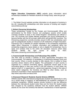 Pakistan
Higher Education Commission (HEC) website gives information about
scholarships available for Pakistani students for foreign study: www.hec.gov.pk
UK
1. The British Council website provides information on all aspects of studying in
the UK, including BC scholarships and other sources of funding and support:
www.britishcouncil.org/
2. British Chevening Scholarships
These scholarships, funded by the Foreign and Commonwealth Office and
administered by the British Council, are prestigious awards which enable
overseas students to study in the United Kingdom. Scholarships are offered in
over 150 countries and enable talented graduates and young professionals to
become familiar with the UK and gain skills which will benefit their countries. The
Chevening programme currently provides around 2,300 new scholarships each
year for postgraduate studies or research at UK Institutions of Higher Education.
Chevening runs a websites for people interested in the scholarship programme
called About Chevening. It contains information and guidelines about the
scholarship programme, gives details on who is eligible for scholarships, how to
apply and contains links to the entire UK education resource which helps
students identify the right course of study for them:
http://www.chevening.com/home/index.html
3. Commonwealth Scholarships and Fellowships Plan (CSFP)
The Plan aims to provide a network of study opportunities throughout the
Commonwealth. The selection of candidates is a partnership between home and
host country. When a country decides to offer awards, this is notified to those
countries whose citizens will be eligible. The participation of each country is
organised by a national nominating agency. Applicants should apply to the
nominating agency in their own country in the first instance. In most cases, the
agency is part of - or appointed by – government agencies, though in the case of
some award categories, the functions are filled by other bodies, such as
individual universities or their representative bodies:
http://www.csfp-online.orrr/about.html
4. Overseach Research Students Awards Scheme (ORSAS)
ORSAS awards offer international postgraduate students the opportunity to carry
out a broad range of research at well-established UK academic institutions of
worldwide recognition. ORSAS awards provide funding to pay the difference
between the international student tuition fees and the home EU student tuition
fees charged by the academic institution that the student attends. ORSAS
awards do not cover the home/EU fee element, maintenance or travel expenses.
 