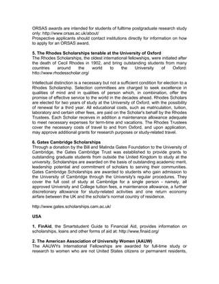ORSAS awards are intended for students of fulltime postgraduate research study
only: http://www.orsas.ac.uk/about/
Prospective applicants should contact institutions directly for information on how
to apply for an ORSAS award.
5. The Rhodes Scholarships tenable at the University of Oxford
The Rhodes Scholarships, the oldest international fellowships, were initiated after
the death of Cecil Rhodes in 1902, and bring outstanding students from many
countries around the world to the University of Oxford:
htto://www.rhodesscholar.org/
Intellectual distinction is a necessary but not a sufficient condition for election to a
Rhodes Scholarship. Selection committees are charged to seek excellence in
qualities of mind and in qualities of person which, in combination, offer the
promise of effective service to the world in the decades ahead. Rhodes Scholars
are elected for two years of study at the University of Oxford, with the possibility
of renewal for a third year. All educational costs, such as matriculation, tuition,
laboratory and certain other fees, are paid on the Scholar's behalf by the Rhodes
Trustees. Each Scholar receives in addition a maintenance allowance adequate
to meet necessary expenses for term-time and vacations. The Rhodes Trustees
cover the necessary costs of travel to and from Oxford, and upon application,
may approve additional grants for research purposes or study-related travel.
6. Gates Cambridge Scholarships
Through a donation by the Bill and Malinda Gates Foundation to the University of
Cambridge, the Gates Cambridge Trust was established to provide grants to
outstanding graduate students from outside the United Kingdom to study at the
university. Scholarships are awarded on the basis of outstanding academic merit,
leadership potential and commitment of scholars to serving their communities.
Gates Cambridge Scholarships are awarded to students who gain admission to
the University of Cambridge through the University's regular procedures. They
cover the full cost of study at Cambridge for a single person - namely, all
approved University and College tuition fees, a maintenance allowance, a further
discretionary allowance for study-related activities and one return economy
airfare between the UK and the scholar's normal country of residence.
http://www.gates.scholarships.cam.ac.uk/
USA
1. FinAid, the Smartstudent Guide to Financial Aid, provides information on
scholarships, loans and other forms of aid at: http://www.finaid.org/
2. The American Association of University Women (AAUW)
The AAUWYs International Fellowships are awarded for full-time study or
research to women who are not United States citizens or permanent residents,
 