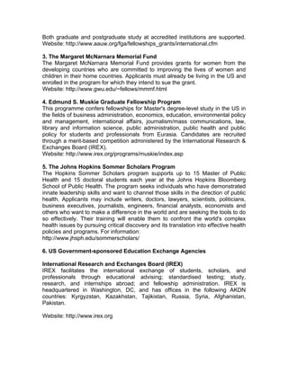 Both graduate and postgraduate study at accredited institutions are supported.
Website: http://www.aauw.org/fga/fellowships_grants/international.cfm
3. The Margaret McNarnara Memorial Fund
The Margaret McNarnara Memorial Fund provides grants for women from the
developing countries who are committed to improving the lives of women and
children in their home countries. Applicants must already be living in the US and
enrolled in the program for which they intend to sue the grant.
Website: http://www.gwu.edu/~fellows/mmmf.html
4. Edmund S. Muskie Graduate Fellowship Program
This programme confers fellowships for Master's degree-level study in the US in
the fields of business administration, economics, education, environmental policy
and management, international affairs, journalism/mass communications, law,
library and information science, public administration, public health and public
policy for students and professionals from Eurasia. Candidates are recruited
through a merit-based competition administered by the International Research &
Exchanges Board (IREX).
Website: http://www.irex.org/programs/muskie/index.asp
5. The Johns Hopkins Sommer Scholars Program
The Hopkins Sommer Scholars program supports up to 15 Master of Public
Health and 15 doctoral students each year at the Johns Hopkins Bloomberg
School of Public Health. The program seeks individuals who have demonstrated
innate leadership skills and want to channel those skills in the direction of public
health. Applicants may include writers, doctors, lawyers, scientists, politicians,
business executives, journalists, engineers, financial analysts, economists and
others who want to make a difference in the world and are seeking the tools to do
so effectively. Their training will enable them to confront the world's complex
health issues by pursuing critical discovery and its translation into effective health
policies and programs. For information:
http://www.jhsph.edu/sommerscholars/
6. US Government-sponsored Education Exchange Agencies
International Research and Exchanges Board (IREX)
IREX facilitates the international exchange of students, scholars, and
professionals through educational advising; standardised testing; study,
research, and internships abroad; and fellowship administration. IREX is
headquartered in Washington, DC, and has offices in the following AKDN
countries: Kyrgyzstan, Kazakhstan, Tajikistan, Russia, Syria, Afghanistan,
Pakistan.
Website: http://www.irex.org
 