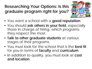 Researching Your Options: Is this
graduate program right for you?
• You want a school with a good reputation.
• You should ask others in your field, especially
those in charge of hiring, which programs
they respect the most.
• Talk to other graduate students at various
stages of their programs.
• You must look for the school that is the best fit
for you in terms of faculty and curriculum.
• In addition to quality, you must look at cost
and location.
 