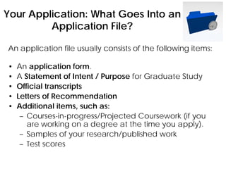 Your Application: What Goes Into an
Application File?
An application file usually consists of the following items:
• An application form.
• A Statement of Intent / Purpose for Graduate Study
• Official transcripts
• Letters of Recommendation
• Additional items, such as:
– Courses-in-progress/Projected Coursework (if you
are working on a degree at the time you apply).
– Samples of your research/published work
– Test scores
 