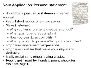 Your Application: Personal statement
• Should be a persuasive statement – market
yourself.
• Keep it short -about one – two pages.
• Make it relevant:
– Why you want to attend graduate school?
– What you hope to accomplish?
– How you plan to accomplish it?
– What you plan to pursue after graduate studies?
• Emphasize any research experience.
• Emphasize qualities that make you unique and
desirable.
• Briefly explain any embarrassing grades.
• Type it, get it read by friends & peers, check for
mistakes, sign it.
 