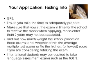Your Application: Testing Info
• GRE.
• Ensure you take the time to adequately prepare.
• Make sure that you sit the exam in time for the school
to receive the marks when applying, marks older
than 2 years may not be accepted.
• Find out how much weight the school places on
these exams; and, whether or not the average
multiple test scores or file the highest (or lowest) score
if you are considering retaking the exam.
• International students may be required to take
language assessment exams such as the TOEFL.
 