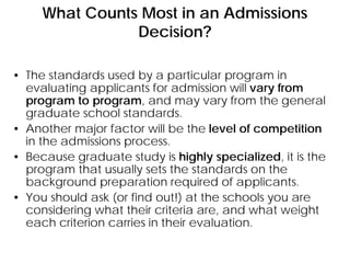 What Counts Most in an Admissions
Decision?
• The standards used by a particular program in
evaluating applicants for admission will vary from
program to program, and may vary from the general
graduate school standards.
• Another major factor will be the level of competition
in the admissions process.
• Because graduate study is highly specialized, it is the
program that usually sets the standards on the
background preparation required of applicants.
• You should ask (or find out!) at the schools you are
considering what their criteria are, and what weight
each criterion carries in their evaluation.
 