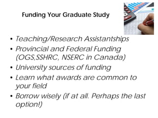 Funding Your Graduate Study
• Teaching/Research Assistantships
• Provincial and Federal Funding
(OGS,SSHRC, NSERC in Canada)
• University sources of funding
• Learn what awards are common to
your field
• Borrow wisely (if at all. Perhaps the last
option!)
 