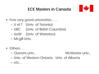 ECE Masters in Canada
• Few very good universities……
– U of T (Univ. of Toronto)
– UBC (Univ. of British Columbia)
– UoW (Univ. of Waterloo)
– Mcgill Univ.
• Others…
– Queens univ., McMaster univ.,
– Univ. of Western Ontario, Univ. of Alberta
– etc...
 