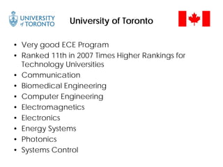 University of Toronto
• Very good ECE Program
• Ranked 11th in 2007 Times Higher Rankings for
Technology Universities
• Communication
• Biomedical Engineering
• Computer Engineering
• Electromagnetics
• Electronics
• Energy Systems
• Photonics
• Systems Control
 