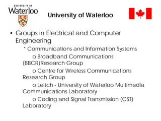 University of Waterloo
• Groups in Electrical and Computer
Engineering
* Communications and Information Systems
o Broadband Communications
(BBCR)Research Group
o Centre for Wireless Communications
Research Group
o Leitch - University of Waterloo Multimedia
Communications Laboratory
o Coding and Signal Transmission (CST)
Laboratory
 