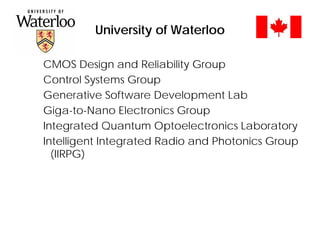 University of Waterloo
CMOS Design and Reliability Group
Control Systems Group
Generative Software Development Lab
Giga-to-Nano Electronics Group
Integrated Quantum Optoelectronics Laboratory
Intelligent Integrated Radio and Photonics Group
(IIRPG)
 