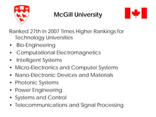 McGill University
Ranked 27th in 2007 Times Higher Rankings for
Technology Universities
• Bio-Engineering
• Computational Electromagnetics
• Intelligent Systems
• Micro-Electronics and Computer Systems
• Nano-Electronic Devices and Materials
• Photonic Systems
• Power Engineering
• Systems and Control
• Telecommunications and Signal Processing
 