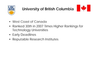 University of British Columbia
• West Coast of Canada
• Ranked 30th in 2007 Times Higher Rankings for
Technology Universities
• Early Deadlines
• Reputable Research Institutes
 