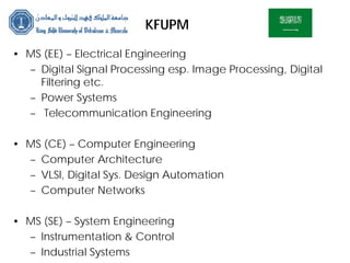 KFUPM
• MS (EE) – Electrical Engineering
– Digital Signal Processing esp. Image Processing, Digital
Filtering etc.
– Power Systems
– Telecommunication Engineering
• MS (CE) – Computer Engineering
– Computer Architecture
– VLSI, Digital Sys. Design Automation
– Computer Networks
• MS (SE) – System Engineering
– Instrumentation & Control
– Industrial Systems
 