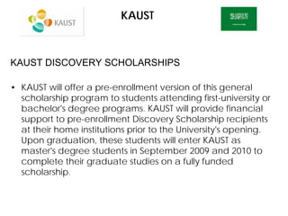 KAUST
KAUST DISCOVERY SCHOLARSHIPS
• KAUST will offer a pre-enrollment version of this general
scholarship program to students attending first-university or
bachelor's degree programs. KAUST will provide financial
support to pre-enrollment Discovery Scholarship recipients
at their home institutions prior to the University's opening.
Upon graduation, these students will enter KAUST as
master's degree students in September 2009 and 2010 to
complete their graduate studies on a fully funded
scholarship.
 